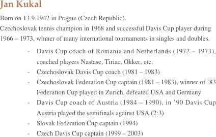 Jan KukalBorn on 13.9.1942 in Prague (Czech Republic).
Czechoslovak tennis champion in 1968 and successful Davis Cup player during  1966 – 1973, winner of many international tournaments in singles and doubles.
-	Davis Cup coach of Romania and Netherlands (1972 – 1973), coached players Nastase, Tiriac, Okker, etc.
-	Czechoslovak Davis Cup coach (1981 – 1983)
-	Czechoslovak Federation Cup captain (1981 – 1983), winner of ’83 Federation Cup played in Zurich, defeated USA and Germany
-	Davis Cup coach of Austria (1984 – 1990), in ’90 Davis Cup Austria played the semifinals against USA (2:3)
-	Slovak Federation Cup captain (1994)
-	Czech Davis Cup captain (1999 – 2003)