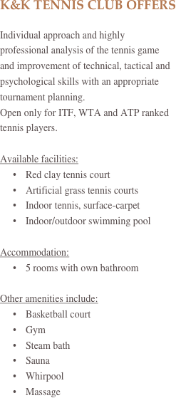 K&K TENNIS CLUB OFFERS

Individual approach and highly professional analysis of the tennis game and improvement of technical, tactical and psychological skills with an appropriate tournament planning.
Open only for ITF, WTA and ATP ranked tennis players.

Available facilities:
•	Red clay tennis court
•	Artificial grass tennis courts
•	Indoor tennis, surface-carpet
•	Indoor/outdoor swimming pool

Accommodation:
•	5 rooms with own bathroom

Other amenities include:
•	Basketball court
•	Gym
•	Steam bath
•	Sauna
•	Whirpool
•	Massage
